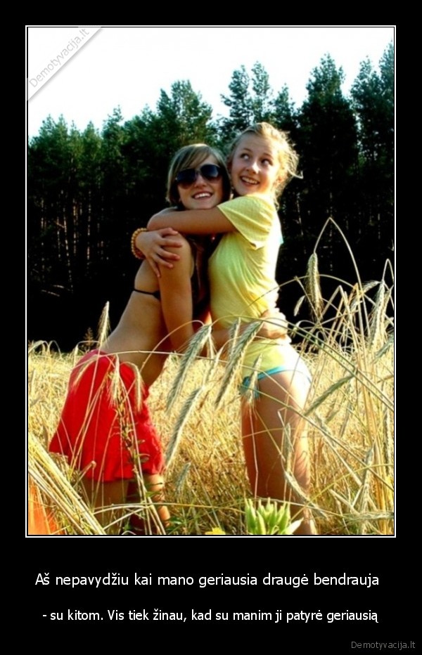 Aš nepavydžiu kai mano geriausia draugė bendrauja  - - su kitom. Vis tiek žinau, kad su manim ji patyrė geriausią