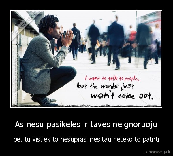 As nesu pasikeles ir taves neignoruoju - bet tu vistiek to nesuprasi nes tau neteko to patirti