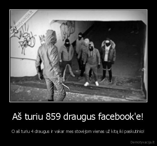 Aš turiu 859 draugus facebook'e! - O aš turiu 4 draugus ir vakar mes stovėjom vienas už kitą iki paskutinio!