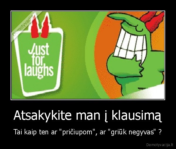 Atsakykite man į klausimą - Tai kaip ten ar "pričiupom", ar "griūk negyvas" ?