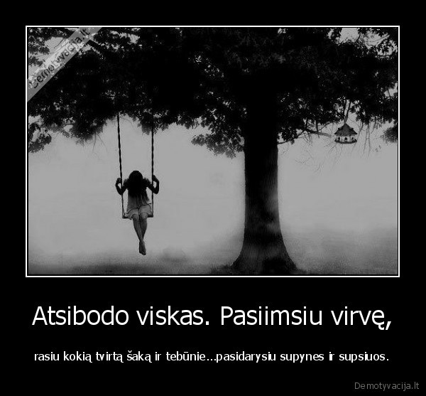 Atsibodo viskas. Pasiimsiu virvę, - rasiu kokią tvirtą šaką ir tebūnie...pasidarysiu supynes ir supsiuos.