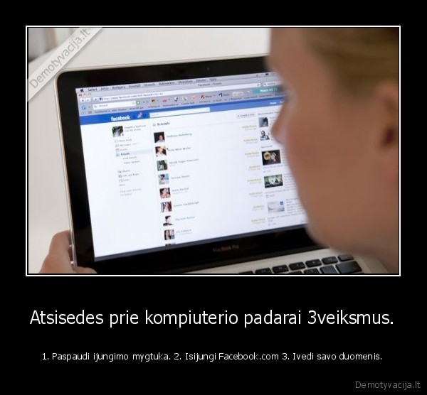 Atsisedes prie kompiuterio padarai 3veiksmus. - 1. Paspaudi ijungimo mygtuka. 2. Isijungi Facebook.com 3. Ivedi savo duomenis.