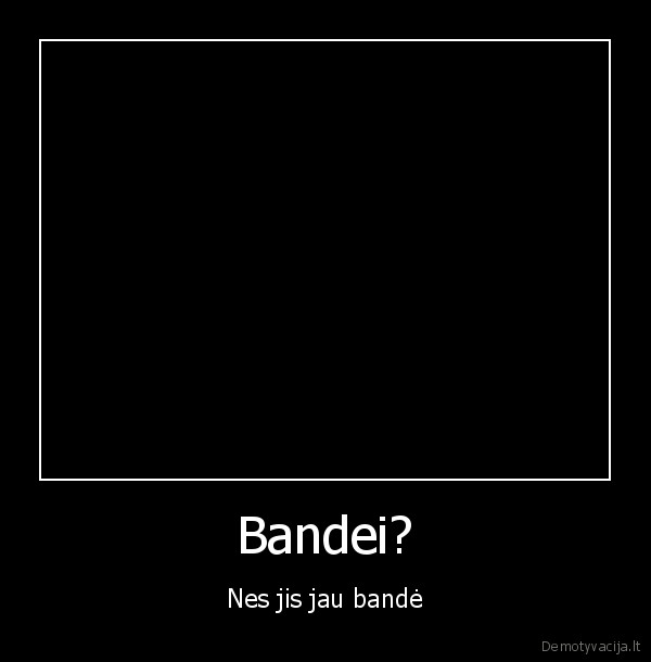 Bandei? - Nes jis jau bandė