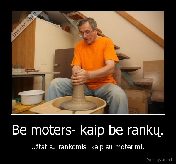 Be moters- kaip be rankų. - Užtat su rankomis- kaip su moterimi.