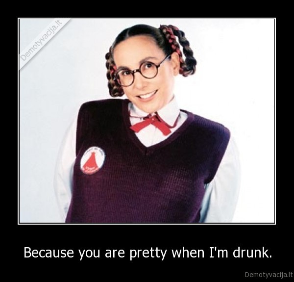 Because you are pretty when I'm drunk. - 