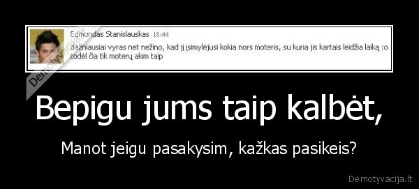 Bepigu jums taip kalbėt, - Manot jeigu pasakysim, kažkas pasikeis?