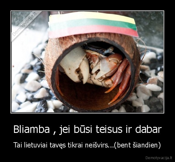 Bliamba , jei būsi teisus ir dabar - Tai lietuviai tavęs tikrai neišvirs...(bent šiandien)