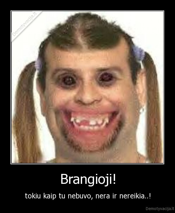 Brangioji! - tokiu kaip tu nebuvo, nera ir nereikia..!