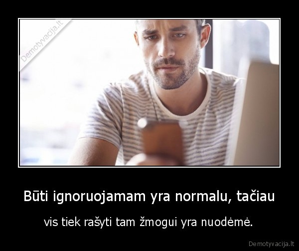 Būti ignoruojamam yra normalu, tačiau - vis tiek rašyti tam žmogui yra nuodėmė.