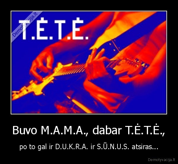 Buvo M.A.M.A., dabar T.Ė.T.Ė., - po to gal ir D.U.K.R.A. ir S.Ū.N.U.S. atsiras...