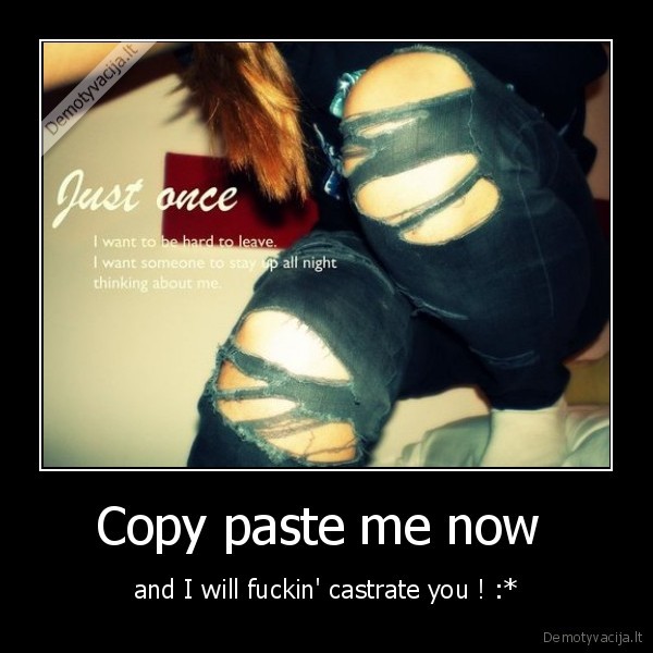 Copy paste me now  - and I will fuckin' castrate you ! :*