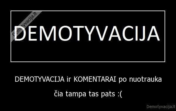 DEMOTYVACIJA ir KOMENTARAI po nuotrauka - čia tampa tas pats :(