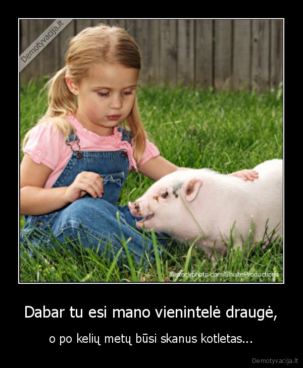 Dabar tu esi mano vienintelė draugė, - o po kelių metų būsi skanus kotletas...