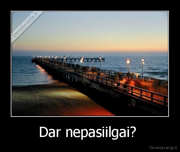 Dar nepasiilgai?  - 