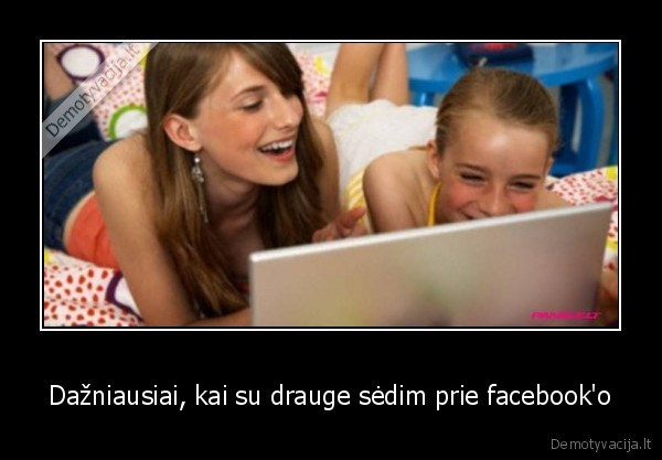 Dažniausiai, kai su drauge sėdim prie facebook'o - 