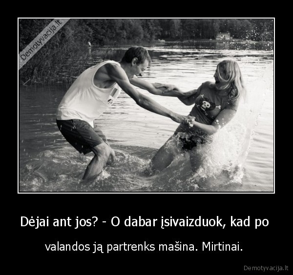 Dėjai ant jos? - O dabar įsivaizduok, kad po  - valandos ją partrenks mašina. Mirtinai. 