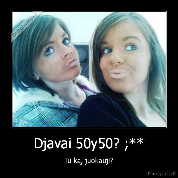 Djavai 50y50? ;** - Tu ką, juokauji?