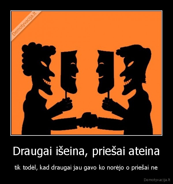 Draugai išeina, priešai ateina - tik todėl, kad draugai jau gavo ko norėjo o priešai ne