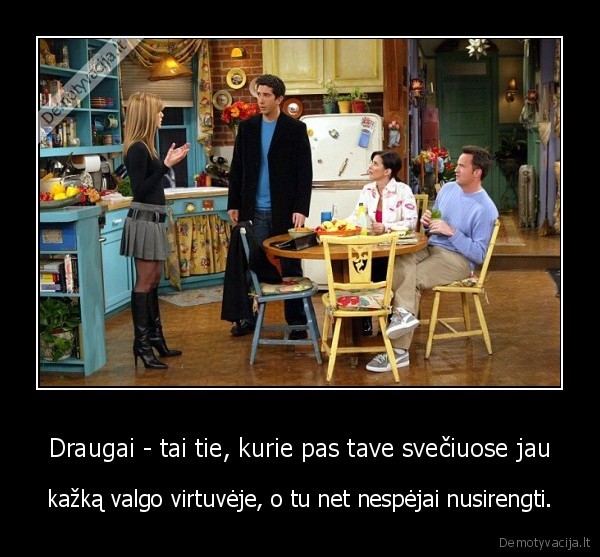 Draugai - tai tie, kurie pas tave svečiuose jau - kažką valgo virtuvėje, o tu net nespėjai nusirengti.