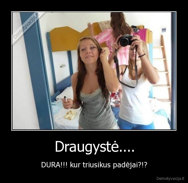 Draugystė.... - DURA!!! kur triusikus padėjai?!?