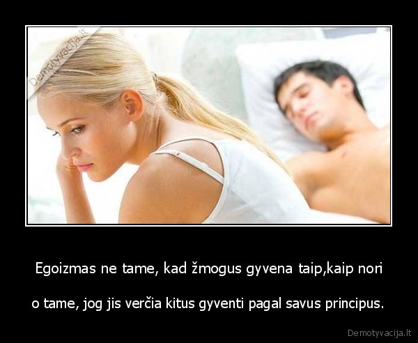 Egoizmas ne tame, kad žmogus gyvena taip,kaip nori - o tame, jog jis verčia kitus gyventi pagal savus principus.