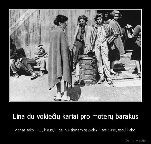 Eina du vokiečių kariai pro moterų barakus - Vienas sako : -Ei, klausyk, gal nukabinam tą Žydę? Kitas : -Ne, tegul kabo