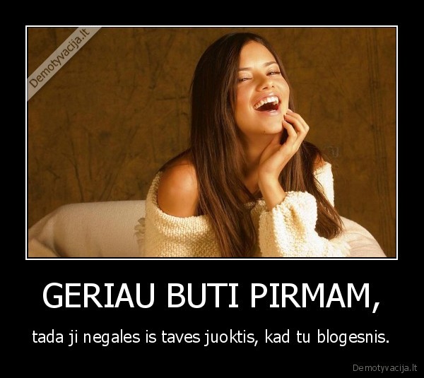 GERIAU BUTI PIRMAM, - tada ji negales is taves juoktis, kad tu blogesnis.