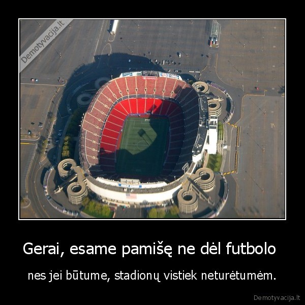 Gerai, esame pamišę ne dėl futbolo  - nes jei būtume, stadionų vistiek neturėtumėm.