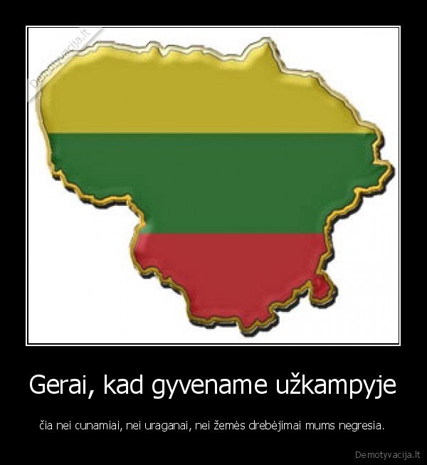 Gerai, kad gyvename užkampyje - čia nei cunamiai, nei uraganai, nei žemės drebėjimai mums negresia.