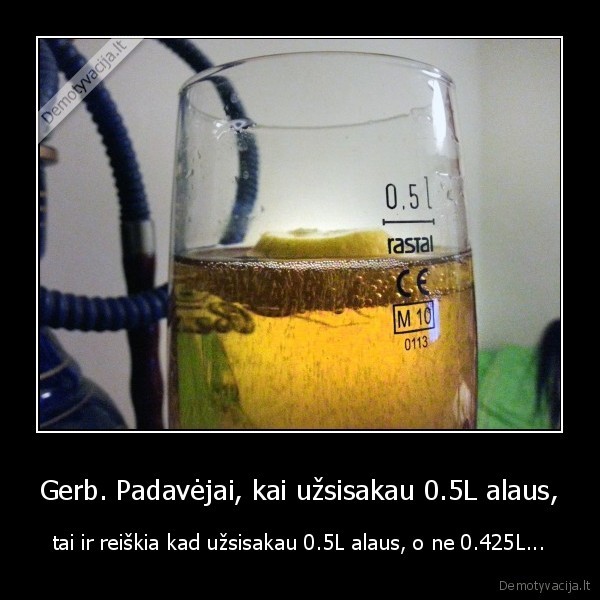 Gerb. Padavėjai, kai užsisakau 0.5L alaus, - tai ir reiškia kad užsisakau 0.5L alaus, o ne 0.425L...