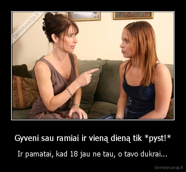 Gyveni sau ramiai ir vieną dieną tik *pyst!* - Ir pamatai, kad 18 jau ne tau, o tavo dukrai...