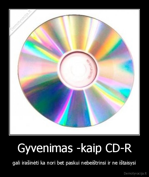 Gyvenimas -kaip CD-R - gali irašinėti ka nori bet paskui nebeištrinsi ir ne ištaisysi