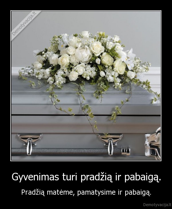 Gyvenimas turi pradžią ir pabaigą. - Pradžią matėme, pamatysime ir pabaigą.
