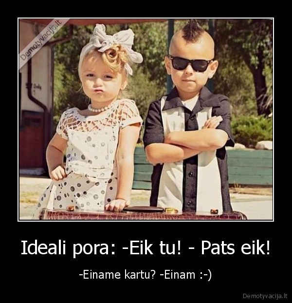 Ideali pora: -Eik tu! - Pats eik! - -Einame kartu? -Einam :-)