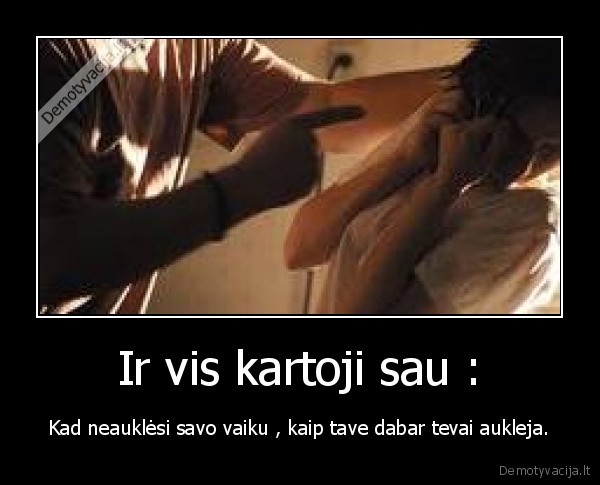 Ir vis kartoji sau : - Kad neauklėsi savo vaiku , kaip tave dabar tevai aukleja.