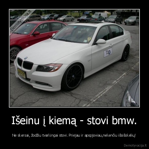 Išeinu į kiemą - stovi bmw. - Ne skersai, žodžiu tvarkingai stovi. Priėjau ir apspjoviau,nekenčiu išsišokėlių!