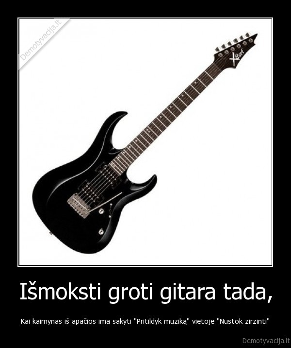 Išmoksti groti gitara tada, - Kai kaimynas iš apačios ima sakyti "Pritildyk muziką" vietoje "Nustok zirzinti"