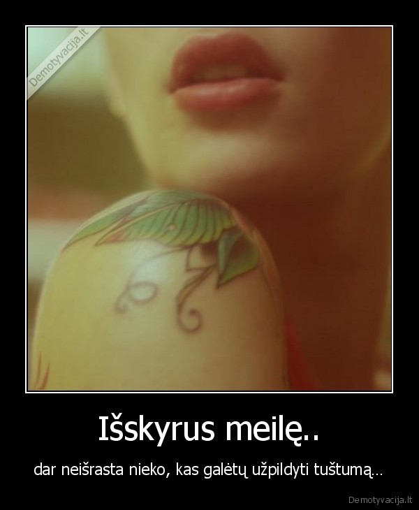 Išskyrus meilę.. - dar neišrasta nieko, kas galėtų užpildyti tuštumą…