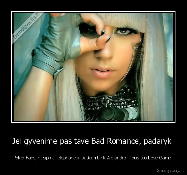 Jei gyvenime pas tave Bad Romance, padaryk  - Poker Face, nusipirk Telephone ir paskambink Alejandro ir bus tau Love Game.