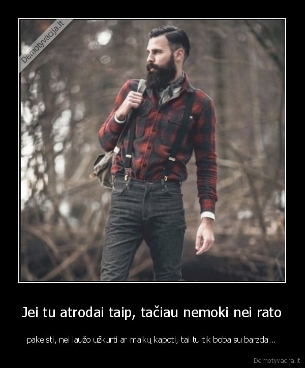 Jei tu atrodai taip, tačiau nemoki nei rato - pakeisti, nei laužo užkurti ar malkų kapoti, tai tu tik boba su barzda...