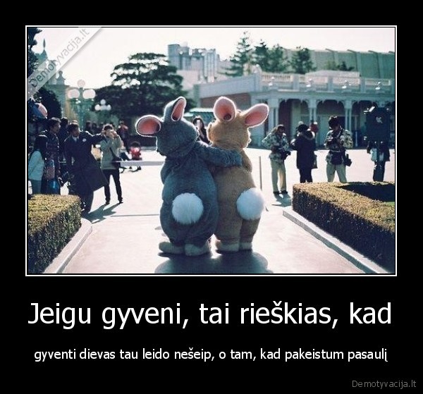 Jeigu gyveni, tai rieškias, kad - gyventi dievas tau leido nešeip, o tam, kad pakeistum pasaulį