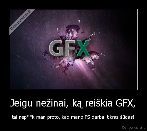 Jeigu nežinai, ką reiškia GFX, - tai nep**k man proto, kad mano PS darbai tikras šūdas!