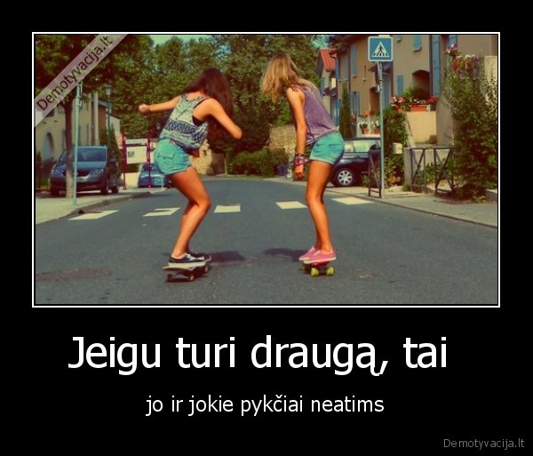 Jeigu turi draugą, tai  - jo ir jokie pykčiai neatims