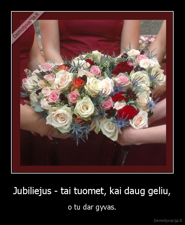 Jubiliejus - tai tuomet, kai daug geliu, - o tu dar gyvas.