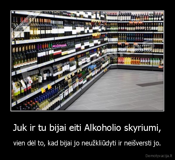 Juk ir tu bijai eiti Alkoholio skyriumi, - vien dėl to, kad bijai jo neužkliūdyti ir neišversti jo.