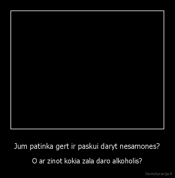 Jum patinka gert ir paskui daryt nesamones? - O ar zinot kokia zala daro alkoholis?