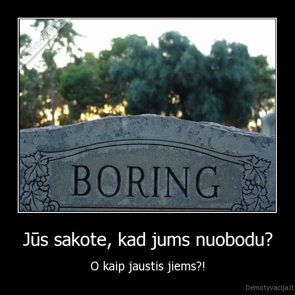 Jūs sakote, kad jums nuobodu? - O kaip jaustis jiems?!