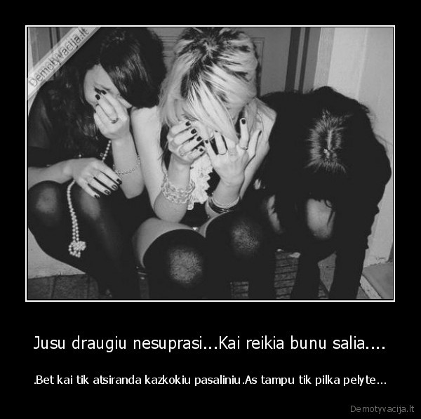 Jusu draugiu nesuprasi...Kai reikia bunu salia.... - .Bet kai tik atsiranda kazkokiu pasaliniu.As tampu tik pilka pelyte...