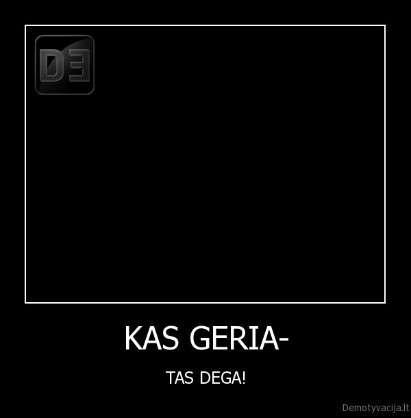 KAS GERIA- - TAS DEGA!