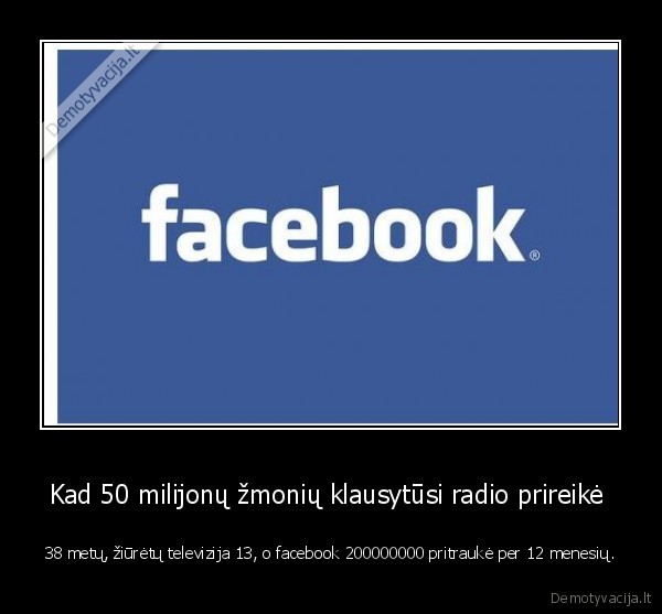 Kad 50 milijonų žmonių klausytūsi radio prireikė  - 38 metų, žiūrėtų televizija 13, o facebook 200000000 pritraukė per 12 menesių.